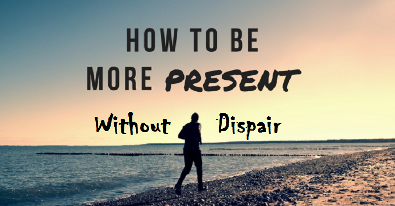 How to be more present without dispair?
